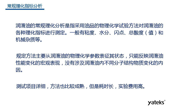 潤滑油的常規理化指標分析一般有粘度、水份、閃點、總酸值和機械雜質等，理化指標分析只能反映潤滑油性能變化的宏觀表現