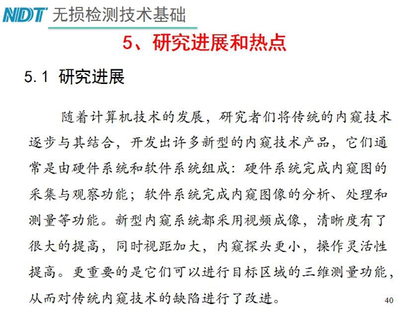工業(yè)內(nèi)窺鏡研究進(jìn)展和熱點(diǎn)：隨著計(jì)算機(jī)技術(shù)發(fā)展，許多新型內(nèi)窺鏡技術(shù)產(chǎn)品被開發(fā)出來，新型內(nèi)窺系統(tǒng)采用視頻成像，清晰度有了較大提高，更重要的是可以進(jìn)行目標(biāo)區(qū)域三維測(cè)量