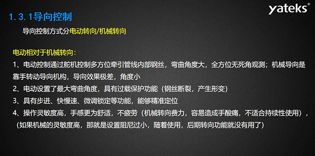 導向控制方式分電動轉向/機械轉向，電動控制通過舵機控制多方位牽引管線內部鋼絲，彎曲角度大， 全方位無死角觀測；機械導向是靠手轉動導向機構，導向效果極差，角度??；電動設置了最大彎曲角度， 具有過載保護功能（鋼絲斷裂，產生形變）；具有步進、快慢速、微調鎖定等功能，能夠精準定位；操作靈敏度高， 手感更為舒適，不疲勞（機械轉向費力，容易造成手酸痛，不適合持續性使用）， （如果機械的靈敏度高，那就是設置阻尼過小，隨著使用，后期轉向功能就沒有用了）