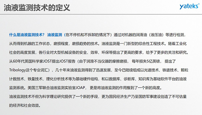 什么是油液監(jiān)測技術(shù)？ 油液監(jiān)測（在不停機和不拆卸的情況下）通過對機器的潤滑油（液壓油）等進(jìn)行檢測， 從而得到機器的工作狀態(tài)，磨損程度，磨損趨勢的技術(shù)。油液監(jiān)測是一門新型的綜合性工程技術(shù)。隨著工業(yè)化社會的高度發(fā)展，各行業(yè)對大型機械設(shè)備的安全、效率、環(huán)保等提出了更高的要求，給予了更多的關(guān)注和研究。