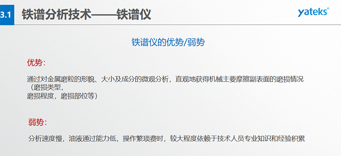 鐵譜儀的優劣勢-優勢：通過對金屬磨粒的形貌、大小及成分的微觀分析，直觀地獲得機械主要摩擦副表面的磨損情況（磨損類型，磨損程度，磨損部位等）； 弱勢：分析速度慢，油液通過能力低，操作繁瑣費時，較大程度依賴于技術人員專業知識和經驗積累